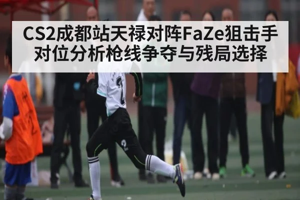 CS2成都站天禄对阵FaZe狙击手对位分析枪线争夺与残局选择