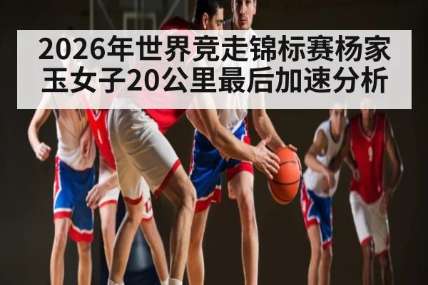 2026年世界竞走锦标赛杨家玉女子20公里最后加速分析